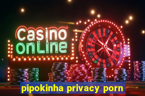 pipokinha privacy porn