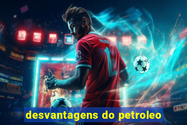 desvantagens do petroleo