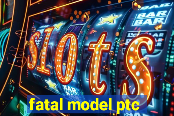 fatal model ptc