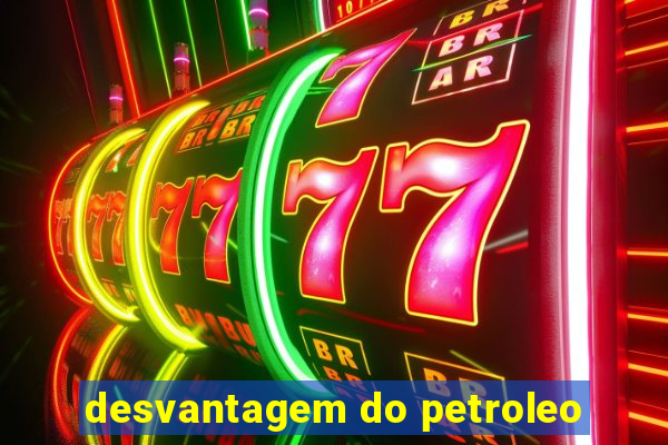 desvantagem do petroleo