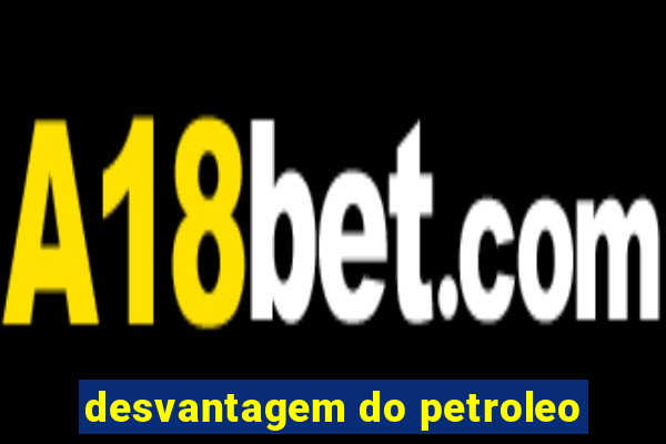 desvantagem do petroleo